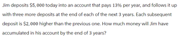 Jim deposits $5,000 today into an account that pays 13% per year, and follows it up
with three more deposits at the end of each of the next 3 years. Each subsequent
deposit is $2,000 higher than the previous one. How much money will Jim have
accumulated in his account by the end of 3 years?