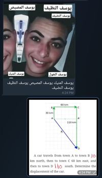 يوسف المصيص
يوسف النظيف
يوسف النضيف
يوسف المنيك
یوسف الخول
يوسف المنيك يوسف المصیص يوسف النظيف
يوسف النضيف
4:24 PM
60 km
BA
30 km
A
A'
110 km
R
A car travels from town A to town B 30
km north, then to town C 60 km east, and
then to town D O south. Determine the
displacement of the car.
4:24 PM
