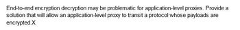 End-to-end encryption decryption may be problematic for application-level proxies. Provide a
solution that will allow an application-level proxy to transit a protocol whose payloads are
encrypted.X