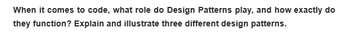 When it comes to code, what role do Design Patterns play, and how exactly do
they function? Explain and illustrate three different design patterns.