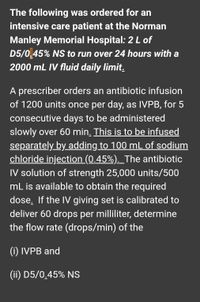 The following was ordered for an
intensive care patient at the Norman
Manley Memorial Hospital: 2 L of
D5/0.45% NS to run over 24 hours with a
2000 mL IV fluid daily limit.
A prescriber orders an antibiotic infusion
of 1200 units once per day, as IVPB, for 5
consecutive days to be administered
slowly over 60 min. This is to be infused
separately by adding to 100 mL of sodium
chloride injection (0.45%). _The antibiotic
IV solution of strength 25,000 units/500
mL is available to obtain the required
dose. If the IV giving set is calibrated to
deliver 60 drops per milliliter, determine
the flow rate (drops/min) of the
(i) IVPB and
(ii) D5/0.45% NS
