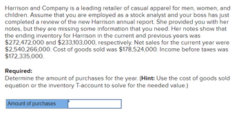 Harrison and Company is a leading retailer of casual apparel for men, women, and
children. Assume that you are employed as a stock analyst and your boss has just
completed a review of the new Harrison annual report. She provided you with her
notes, but they are missing some information that you need. Her notes show that
the ending inventory for Harrison in the current and previous years was
$272,472,000 and $233,103,000, respectively. Net sales for the current year were
$2,540,266,000. Cost of goods sold was $178,524,000. Income before taxes was
$172,335,000.
Required:
Determine the amount of purchases for the year. (Hint: Use the cost of goods sold
equation or the inventory T-account to solve for the needed value.)
Amount of purchases