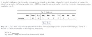 A school principal claims that the number of students who are tardy to school does not vary from month to month. A survey over the
school year produced the following results. Using a 0.10 level of significance, test a teacher's claim that the number of tardy students does
vary by the month.
Number
Aug.
17
Sept. Oct.
17 16
Tardy Students
Nov. Dec.
15
8
Jan. Feb.
7 19
Ho: Pi =
Ha: There is a difference in tardiness from month to month.
Mar. Apr.
8
May
6 14
Copy Data
Step 1 of 4: State the null and alternative hypotheses in terms of the expected proportion for each month. Enter your answer as a
fraction or a decimal rounded to six decimal places, if necessary.