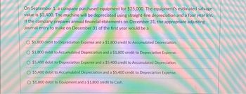 On September 1, a company purchased equipment for $25,000. The equipment's estimated salvage
value is $3,400. The machine will be depreciated using straight-line depreciation and a four year life.
If the company prepares annual financial statements on December 31, the appropriate adjusting
journal entry to make on December 31 of the first year would be a
O $1,800 debit to Depreciation Expense and a $1,800 credit to Accumulated Depreciation.
$1,800 debit to Accumulated Depreciation and a $1,800 credit to Depreciation Expense.
O $5,400 debit to Depreciation Expense and a $5,400 credit to Accumulated Depreciation.
$5,400 debit to Accumulated Depreciation and a $5,400 credit to Depreciation Expense.
$1,800 debit to Equipment and a $1,800 credit to Cash.