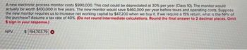 A new electronic process monitor costs $990,000. This cost could be depreciated at 30% per year (Class 10). The monitor would
actually be worth $100,000 in five years. The new monitor would save $460,000 per year before taxes and operating costs. Suppose
the new monitor requires us to increase net working capital by $47,200 when we buy it. If we require a 15% return, what is the NPV of
the purchase? Assume a tax rate of 40%. (Do not round intermediate calculations. Round the final answer to 2 decimal places. Omit
$ sign in your response.)
NPV $ 194,703.79 O