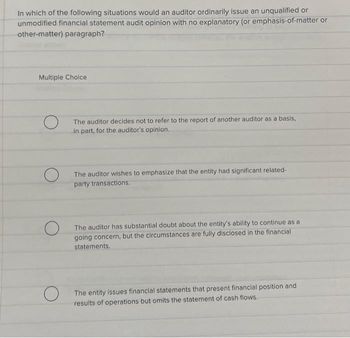 In which of the following situations would an auditor ordinarily issue an unqualified or
unmodified financial statement audit opinion with no explanatory (or emphasis-of-matter or
other-matter) paragraph?
Multiple Choice
O
O
The auditor decides not to refer to the report of another auditor as a basis,
in part, for the auditor's opinion..
The auditor wishes to emphasize that the entity had significant related-
party transactions.
The auditor has substantial doubt about the entity's ability to continue as a
going concern, but the circumstances are fully disclosed in the financial
statements.
The entity issues financial statements that present financial position and
results of operations but omits the statement of cash flows..