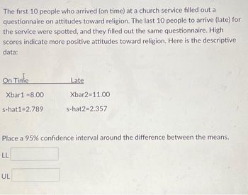 The first 10 people who arrived (on time) at a church service filled out a
questionnaire on attitudes toward religion. The last 10 people to arrive (late) for
the service were spotted, and they filled out the same questionnaire. High
scores indicate more positive attitudes toward religion. Here is the descriptive
data:
On Time
Xbar1 -8.00
s-hat1=2.789
LL
Late
Place a 95% confidence interval around the difference between the means.
UL
Xbar2=11.00
s-hat2=2.357