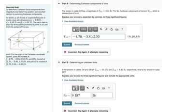 Learning Goal:
To determine Cartesian force components from
magnitude and determine position and resultant
vectors by summing Cartesian components.
As shown, a 2.9-1b ball is suspended at point D
inside a box with dimensions w = 9.30 ft,
d = 6.40 ft, and h = 4.30 ft. The ball is held in
place by three cables anchored at points A, B, and
C on the surface of the box.
B
D
W
h
point D is the origin of the Cartesian coordinate
system, point A is located at
(-4.70, -3.80, 2.50) ft, point B is located at
(1.70, -3.80, 1.70) ft, and point C is located at
(1.70, 5.50, -1.80) ft.
If
Part A - Determining Cartesian components of force
The tension in cable DA has a magnitude of TDA
directed from D to A.
Express your answers, separated by commas, to three significant figures.
► View Available Hint(s)
TDA =
Submit
195| ΑΣΦ ↓1 vec
-4.70, -3.80,2.50
Previous Answers
X Incorrect; Try Again; 5 attempts remaining
Part B - Determining an unknown force
Submit
TDC = 9.187
If the tensions in cables DA and DB are TDA = 10.4 lb and TDB = 8.81 lb, respectively, what is the tension in cable
DC?
= 10.4 lb. Find the Cartesian components of tension TDA, which is
Express your answer to three significant figures and include the appropriate units.
► View Available Hint(s)
μA
Previous Answers
lb
?
?
i lb, j lb, k lb
X Incorrect; Try Again; 5 attempts remaining