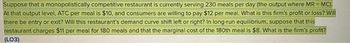 Suppose that a monopolistically competitive restaurant is currently serving 230 meals per day (the output where MR = MC).
At that output level, ATC per meal is $10, and consumers are willing to pay $12 per meal. What is this firm's profit or loss? Will
there be entry or exit? Will this restaurant's demand curve shift left or right? In long-run equilibrium, suppose that this
restaurant charges $11 per meal for 180 meals and that the marginal cost of the 180th meal is $8. What is the firm's profit?
(LO3)