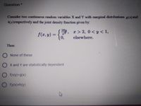 Question*
Consider two continuous random variables X and Y with marginal distributions g(x) and
hy)respectively and the joint density function given by:
y, r> 2, 0 < y < 1,
0,
f(x, y) =
%3D
elsewhere.
Then:
O None of these
O x and Y are statistically dependent
O f(Xly)=g(x)
O f(ylx)#h(y)
