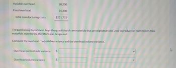 Variable overhead
Fixed overhead
Total manufacturing costs
70,200
$231,775
The purchasing department buys the quantities of raw materials that are expected to be used in production each month. Raw
materials inventories, therefore, can be ignored.
Overhead controllable variance $
Overhead volume variance
25,300
Compute the overhead controllable variance and the overhead volume variance.
$
to