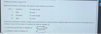Perpetual Inventory Using FIFO
Beginning inventory, purchases, and sales for Item Zeta9 are as follows:
42 units © $15
28 units
Oct. 1
Inventory
Sale
Purchase
Sale
Assuming a perpetual inventory system and using the first-in, first-out (FIFO) method, determine (a) the cost of the goods sold on
October 24 and (b) the value of inventory on hand on October 31.
a. Cost of the goods sold on October 24
b. Inventory value on October 31
7
15
24
27 units @ $16
20 units
X