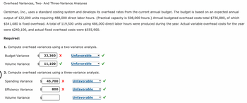 Overhead Variances, Two- And Three-Variance Analyses
Oerstman, Inc., uses a standard costing system and develops its overhead rates from the current annual budget. The budget is based on an expected annual
output of 122,000 units requiring 488,000 direct labor hours. (Practical capacity is 508,000 hours.) Annual budgeted overhead costs total $736,880, of which
$541,680 is fixed overhead. A total of 119,500 units using 486,000 direct labor hours were produced during the year. Actual variable overhead costs for the year
were $240,100, and actual fixed overhead costs were $555,900.
Required:
1. Compute overhead variances using a two-variance analysis.
Budget Variance
Volume Variance
Spending Variance
Efficiency Variance
Volume Variance
22,360 X
$
11,100
2. Compute overhead variances using a three-variance analysis.
45,700 X
Unfavorable
800 X
Unfavorable
Unfavorable
Unfavorable
Unfavorable