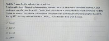 Find the P-value for the indicated hypothesis test.
A nationwide study of American homeowners revealed that 65% have one or more lawn mowers. A lawn
equipment manufacturer, located in Omaha, feels the estimate is too low for households in Omaha. Find the
P-value for a test to support the claim that the proportion with lawn mowers in Omaha is higher than 65%.
Among 497 randomly selected homes in Omaha, 340 had one or more lawn mowers.
0.0559
0.0252
0.1118
0.0505