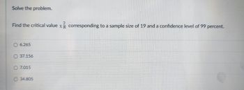 Solve the problem.
2
Find the critical value x corresponding to a sample size of 19 and a confidence level of 99 percent.
6.265
37.156
O 7.015
34.805