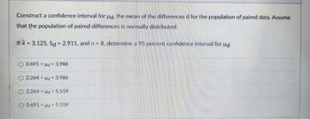 Construct a confidence interval for ud, the mean of the differences d for the population of paired data. Assume
that the population of paired differences is normally distributed.
If d = 3.125, Sd = 2.911, and n = 8, determine a 95 percent confidence interval for ud.
0.691 Hd <3.986
O 2.264 < d < 3.986
O 2.264 < d < 5.559
O 0.691 < d < 5.559