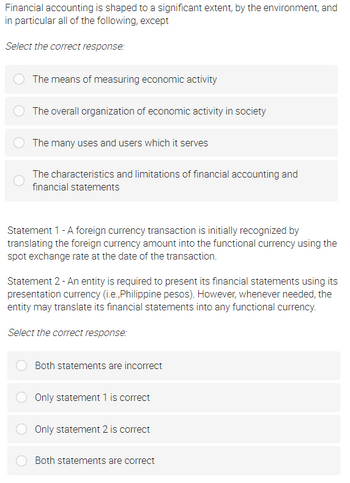 Financial accounting is shaped to a significant extent, by the environment, and
in particular all of the following, except
Select the correct response:
The means of measuring economic activity
The overall organization of economic activity in society
The many uses and users which it serves
The characteristics and limitations of financial accounting and
financial statements
Statement 1 - A foreign currency transaction is initially recognized by
translating the foreign currency amount into the functional currency using the
spot exchange rate at the date of the transaction.
Statement 2- An entity is required to present its financial statements using its
presentation currency (i.e., Philippine pesos). However, whenever needed, the
entity may translate its financial statements into any functional currency.
Select the correct response:
Both statements are incorrect
Only statement 1 is correct
Only statement 2 is correct
Both statements are correct