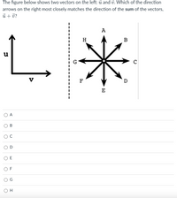 The figure below shows two vectors on the left: ū and v. Which of the direction
arrows on the right most closely matches the direction of the sum of the vectors,
ủ + ở?
А
H
B
u
G
V
F
D
E
O A
E
O F
O H
