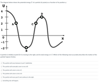 The diagram below shows the potential energy U of a particle (in joules) as a function of its position x.
4
D
2
A
1
-1
-2+
B
A particle is initially at point B. It is moving to the right, and its total energy is 4 J. Which of the following most accurately describes the motion of the
particle? Ignore friction.
O The particle will move between A and C indefinitely.
O The particle will eventually come to rest at B.
O The particle will come to rest at C.
O The particle will come to rest at D.
O The particle will move past D and continue to the right.
O Something else will happen.
