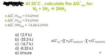 At 25°C, calculate the AG,
N₂+ 3H2 → 2NH3
sys
for:
f
• AG˚ N2(g) = 0 kJ/mol
AG H2(g) = 0 kJ/mol
f
• AG˚ NH3(g) = -16.66 kJ/mol
f
a) 12.9 kJ
b) -33.3 kJ
c) -16.7 kJ
d) -8.33 kJ
e) Unsure
AG sys =ΣnpG˚ products - Σn,G° reactants
60