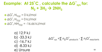 Example: At 25°C, calculate the AG°
N₂+ 3H2 → 2NH3
• AG° N2(g) = 0 kJ/mol
f
• AG + H2(g) = 0 kJ/mol
f
• AG˚ NH 3(g) = -16.66 kJ/mol
f
a) 12.9 kJ
b) -33.3 kJ
c) -16.7 kJ
d) -8.33 kJ
e) Unsure
sys
for:
AG sys =ΣnpG˚ products - Σn,G° reactants
60