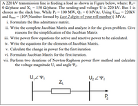 A 220 kV transmission line is feeding a load as shown in Figure below, where: R1=
O O/phase and XL = 150 Q/phase. The sending-end voltage U is 220 kV. Bus 1 is
chosen as the slack bus. While P2 = 100 MW, Q2 = 0 MVAr. Using Ubase = 220kV
and Sbase = {10*(Number formed by Last 2 digits of your roll number)} MVA:
i. Formulate the Bus admittance matrix.
ii. Write the complete Jacobian Matrix and analyze it for the given problem. Give
reasons for the simplification of the Jacobian Matrix
iii. Write power flow equations for active and reactive power to be calculated.
iv. Write the equations for the elements of Jacobian Matrix.
v. Calculate the change in power for the first iteration
vi. Formulate Jacobian Matrix for the first iteration.
vii. Perform two iterations of Newton-Raphson power flow method and calculate
the voltage magnitude U2 and angle Y2.
U2 Z42
