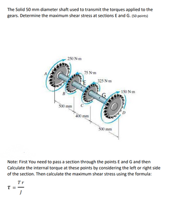 The Solid 50 mm diameter shaft used to transmit the torques applied to the
gears. Determine the maximum shear stress at sections E and G. (50 points)
B
250 N-m
75 N-m
500 mm
400 mm
325 N-m
150 N-m
500 mm
Note: First You need to pass a section through the points E and G and then
Calculate the internal torque at these points by considering the left or right side
of the section. Then calculate the maximum shear stress using the formula:
Tr
T = ―
J