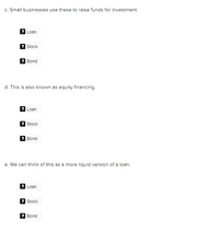 c. Small businesses use these to raise funds for investment.
Loan
Stock
2 Bond
d. This is also known as equity financing.
Loan
2 Stock
? Bond
e. We can think of this as a more liquid version of a loan.
2 Loan
Stock
? Bond

