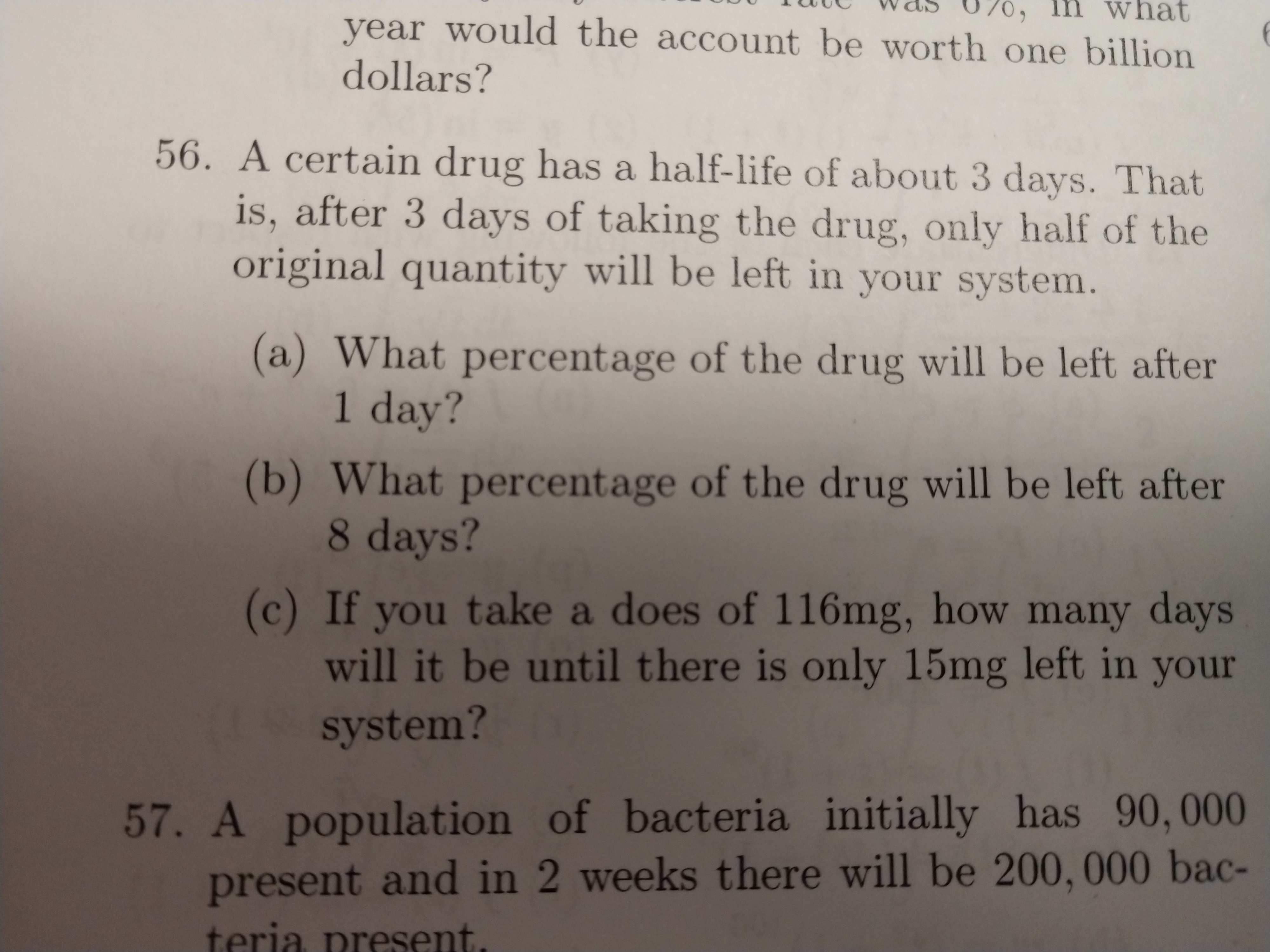 what
070,
year would the account be worth one billion
dollars?
56. A certain drug has a half-life of about 3 days. That
is, after 3 days of taking the drug, only half of the
original quantity will be left in your system.
(a) What percentage of the drug will be left after
1 day?
(b) What percentage of the drug will be left after
8 days?
(c) If you take a does of 116mg, how many days
will it be until there is only 15mg left in your
system?
57. A population of bacteria initially has 90,000
present and in 2 weeks there will be 200, 000 bac-
teria present
