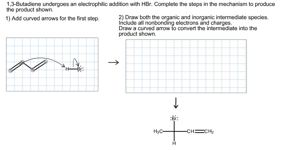 1,3-Butadiene undergoes an electrophilic addition with HBr. Complete the steps in the mechanism to produce
the product shown.
2) Draw both the organic and inorganic intermediate species.
Include all nonbonding electrons and charges.
Draw a curved arrow to convert the intermediate into the
product shown.
1) Add curved arrows for the first step.
-Br:
H,
:Br:
Нзс
-сн—CH2
н
