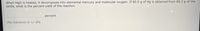 When HgO is heated, it decomposes into elemental mercury and molecular oxygen. If 60.0 g of Hg is obtained from 80.2 g of the
oxide, what is the percent yield of the reaction.
percent
the tolerance is +/-2%
