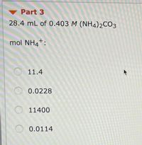 Part 3
28.4 mL of 0.403 M (NH4)2CO3
mol NH4*:
O 11.4
0.0228
O 11400
O 0.0114
