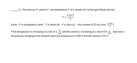 6. The pressure P, volume V, and temperature T of a sample of a certain gas follows the law:
0.25 T
P =
V
L·atm
[Units: P in atmospheres (atm) T in Kelvin (K) V in liters (L)
the constant 0.25 has units
K
K
If the temperature is increasing at a rate of 2
and the volume is increasing at a rate of 0.4
min
L
how fast is
min
the pressure changing at the moment when the temperature is 300 K and the volume is 20 L?
