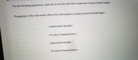 For the following hypothesis, state the IV and DV with their respective measurement scales:
"The gender of the interviewer affects the interviewee's anxiety levels (low/med/high)."
Independent Variable =
IV scale of measurement =
Dependent Variable =
DV scale of measurement =
