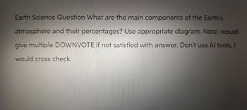 Earth Science Question What are the main components of the Earth's
atmosphere and their percentages? Use appropriate diagram. Note: would
give multiple DOWNVOTE if not satisfied with answer. Don't use Al tools, I
would cross check.