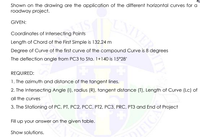 Shown on the drawing are the application of the different horizontal curves for a
roadway project.
GIVEN:
Coordinates of Intersecting Points
Length of Chord of the First Simple is 132.24 m
Degree of Curve of the first curve of the compound Curve is 8 degrees
The deflection angle from PC3 to Sta. 1+140 is 15°28'
REQUIRED:
1. The azimuth and distance of the tangent lines.
2. The Intersecting Angle (1), radius (R), tangent distance (T), Length of Curve (Lc) of
all the curves
3. The Stationing of PC, PT, PC2, PCC, PT2, PC3, PRC, PT3 and End of Project
Fill up your answer on the given table.
Show solutions.
IFICE
VESITY
