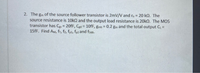 2. The gm of the source follower transistor is 2mV/V and ro = 20 kQ. The
source resistance is 10ka and the output load resistance is 20k. The MOS
transistor has Ces = 20FF, Cgd = 10fF, gmb = 0.2 gm and the total output C =
15fF. Find AM, fr, fz, fpi, fp2 and fads.
