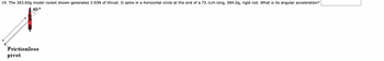 19. The 363.60g model rocket shown generates 3.93N of thrust. It spins in a horizontal circle at the end of a 72.1cm long, 584.0g, rigid rod. What is its angular acceleration?
45°
Frictionless
pivot