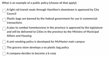 What is an example of a public policy (choose all that apply):
A light rail transit route through Hamilton's downtown is approved by City
Council
Plastic bags are banned by the federal government for use in commercial
transactions
A plan to combat homelessness in the province is approved by the legislature
and will be delivered to Cities in the province by the Ministry of Municipal
Affairs and Housing
A anti-smoking policy is developed for McMaster main campus
The grocery store develops a no plastic bag policy
A company decides to become a b-corp