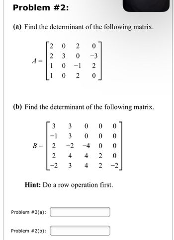 Problem #2:
(a) Find the determinant of the following matrix.
A
(b) Find the determinant of the following matrix.
B =
2
0
2
0
2 3 0
-3
0
-1
2
0
2 0
Problem #2(a):
Problem #2(b):
0 0
0 0
0 0
4 2 0
-2 3 4 2 -2
N N N I W
−1
0
0
-2 -4
Hint: Do a row operation first.
AŃww