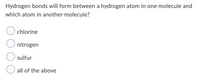 Hydrogen bonds will form between a hydrogen atom in one molecule and
which atom in another molecule?
chlorine
nitrogen
sulfur
all of the above
