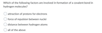 Which of the following factors are involved in formation of a covalent bond in
hydrogen molecules?
attraction of protons for electrons
force of repulsion between nuclei
distance between hydrogen atoms
all of the above
