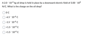 A 2.0 10-4 kg oil drop is held in place by a downward electric field of 3.00 10²
N/C. What is the charge on the oil drop?
OC
-6.510-6 C
-1.510-6 C
+1.5 106 C
+1.510-6 C