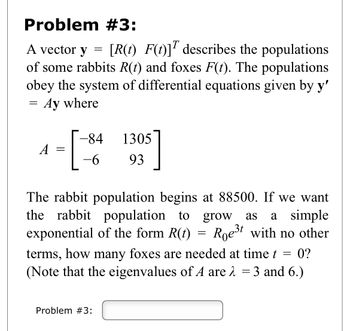 Problem #3:
A vector y
[R(t) F(t)] describes the populations
of some rabbits R(t) and foxes F(t). The populations
obey the system of differential equations given by y'
Ay where
=
A =
[
=
-84
-6
1305
93
The rabbit population begins at 88500. If we want
the rabbit population to grow as a simple
exponential of the form R(t) Roest with no other
Problem #3:
=
terms, how many foxes are needed at time t = 0?
(Note that the eigenvalues of A are λ = 3 and 6.)