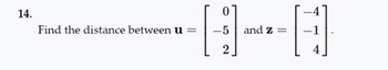 ### Problem 14

**Question:**
Find the distance between the vectors **u** and **z**:

u = \(\begin{bmatrix} 0 \\ -5 \\ 2 \end{bmatrix}\)

and 

z = \(\begin{bmatrix} -4 \\ -1 \\ 4 \end{bmatrix}\).

**Explanation:**
To determine the distance between two vectors **u** and **z** in 3-dimensional space, we use the Euclidean distance formula. This formula is: 

\[ \text{Distance} = \sqrt{(x_2 - x_1)^2 + (y_2 - y_1)^2 + (z_2 - z_1)^2} \]

**Steps:**

1. Identify the components of vectors **u** and **z**.
   - For **u** = \(\begin{bmatrix} 0 \\ -5 \\ 2 \end{bmatrix}\) and **z** = \(\begin{bmatrix} -4 \\ -1 \\ 4 \end{bmatrix}\), we have:
     - \(u_1 = 0\), \(u_2 = -5\), \(u_3 = 2\)
     - \(z_1 = -4\), \(z_2 = -1\), \(z_3 = 4\)

2. Substitute these values into the Euclidean distance formula:
   \[
   \text{Distance} = \sqrt{(-4 - 0)^2 + (-1 + 5)^2 + (4 - 2)^2}
   \]

3. Simplify the calculation step-by-step:
   \[
   = \sqrt{(-4)^2 + (4)^2 + (2)^2}
   \]
   \[
   = \sqrt{16 + 16 + 4}
   \]
   \[
   = \sqrt{36}
   \]
   \[
   = 6
   \]

**Conclusion:**
The distance between the vectors **u** and **z** is 6 units.