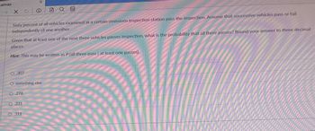 Canvas
X |
Sixty percent of all vehicles examined at a certain emissions inspection station pass the inspection. Assume that successive vehicles pass or fail
independently of one another.
O,307
Given that at least one of the next three vehicles passes inspection, what is the probability that all three passes? Round your answer to three decimal
places.
Hint: This may be written as P (all three pass at least one passes).
LA
X
something else
O.276
O.231
A
O.311
00
****
