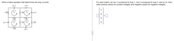 Write a matrix equation that determines the loop currents.
42 V
532
For each matrix, let row 1 correspond to loop 1, row 2 correspond to loop 2, and so on. Also,
enter positive values for positive voltages and negative values for negative voltages.
202
32 V-
5214
11 V
592
12
370 13
292
32
20 V