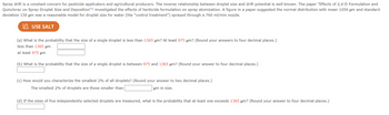 Spray drift is a constant concern for pesticide applicators and agricultural producers. The inverse relationship between droplet size and drift potential is well known. The paper "Effects of 2,4-D Formulation and
Quinclorac on Spray Droplet Size and Deposition"+ investigated the effects of herbicide formulation on spray atomization. A figure in a paper suggested the normal distribution with mean 1050 μm and standard
deviation 150 μm was a reasonable model for droplet size for water (the "control treatment") sprayed through a 760 ml/min nozzle.
USE SALT
(a) What is the probability that the size of a single droplet is less than 1365 μm? At least 975 μm? (Round your answers to four decimal places.)
less than 1365 μm
at least 975 μm
(b) What is the probability that the size of a single droplet is between 975 and 1365 μm? (Round your answer to four decimal places.)
(c) How would you characterize the smallest 2% of all droplets? (Round your answer to two decimal places.)
The smallest 2% of droplets are those smaller than
um in size.
(d) If the sizes of five independently selected droplets are measured, what is the probability that at least one exceeds 1365 μm? (Round your answer to four decimal places.)