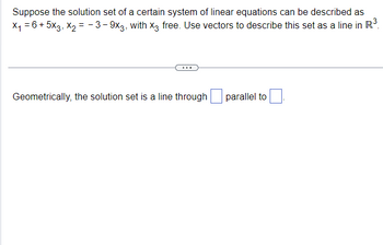 Suppose the solution set of a certain system of linear equations can be described as
×₁ = 6+5x3, x2 = -3-9x3, with X3 free. Use vectors to describe this set as a line in R³.
Geometrically, the solution set is a line through
parallel to