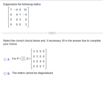 Diagonalize the following matrix.
7
4 0
12
0
4 1
- 4
0
0 3
0
0
00
3
Select the correct choice below and, if necessary, fill in the answer box to complete
your choice.
3 0 0 0
0 3 0 0
O A. For P =
D =
004 0
0007
OB. The matrix cannot be diagonalized.